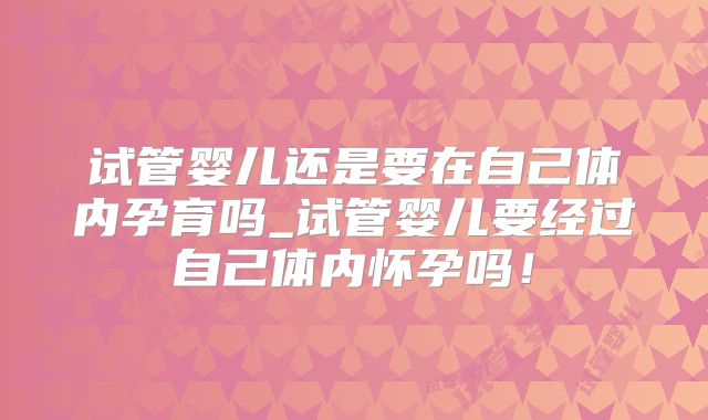 试管婴儿还是要在自己体内孕育吗_试管婴儿要经过自己体内怀孕吗!