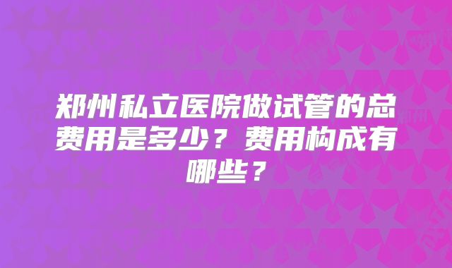 郑州私立医院做试管的总费用是多少?费用构成有哪些?
