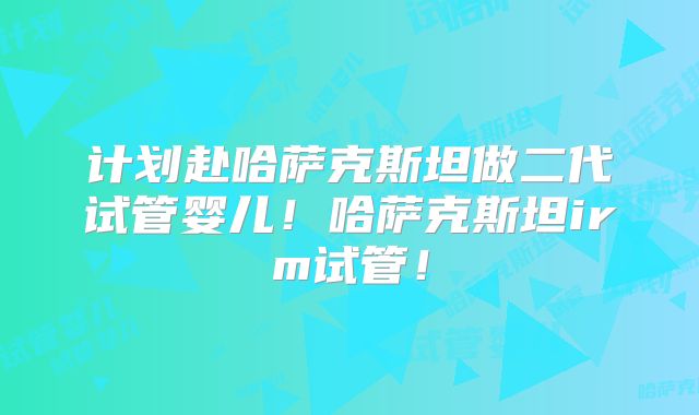 计划赴哈萨克斯坦做二代试管婴儿！哈萨克斯坦irm试管！