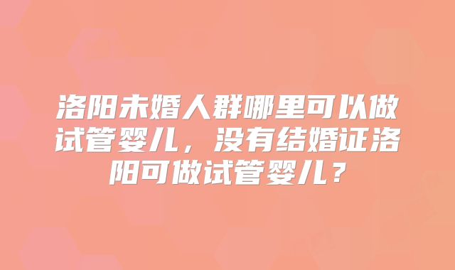 洛阳未婚人群哪里可以做试管婴儿,没有结婚证洛阳可做试管婴儿?