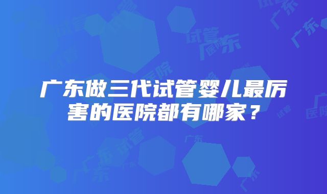 广东做三代试管婴儿最厉害的医院都有哪家？