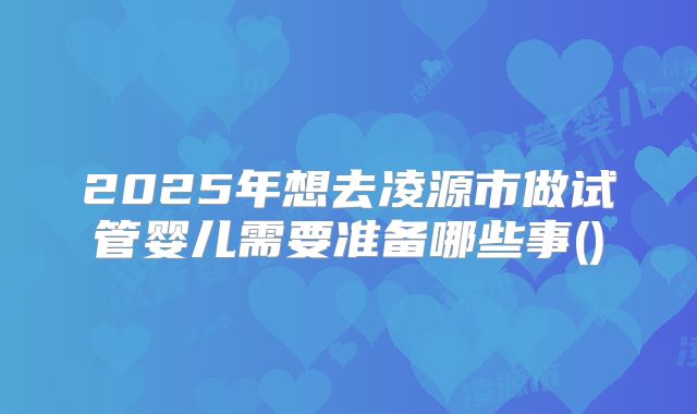 2025年想去凌源市做试管婴儿需要准备哪些事()