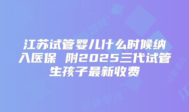 江苏试管婴儿什么时候纳入医保 附2025三代试管生孩子最新收费
