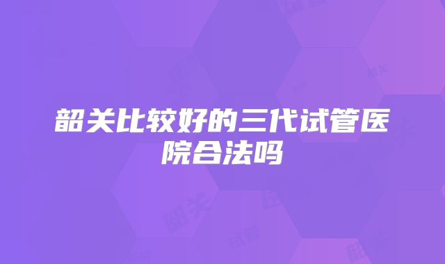 韶关比较好的三代试管医院合法吗
