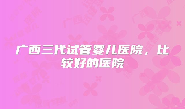 广西三代试管婴儿医院，比较好的医院