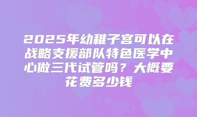 2025年幼稚子宫可以在战略支援部队特色医学中心做三代试管吗？大概要花费多少钱