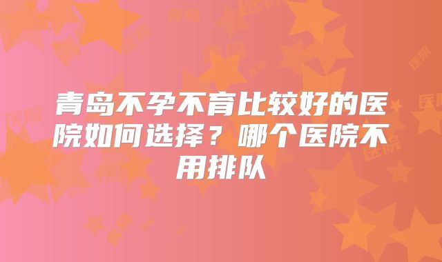 青岛不孕不育比较好的医院如何选择？哪个医院不用排队