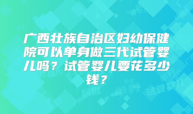 广西壮族自治区妇幼保健院可以单身做三代试管婴儿吗?试管婴儿要花多少钱?