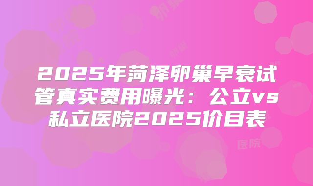 2025年菏泽卵巢早衰试管真实费用曝光:公立vs私立医院2025价目表