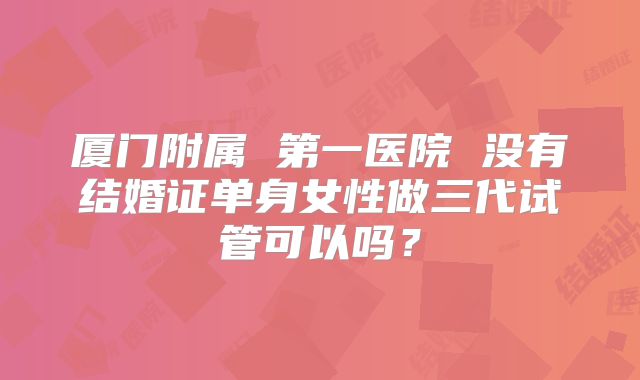 厦门附属 第一医院 没有结婚证单身女性做三代试管可以吗?