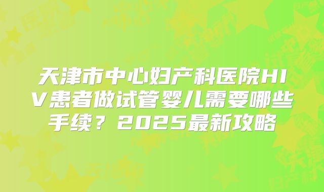 天津市中心妇产科医院HIV患者做试管婴儿需要哪些手续？2025最新攻略