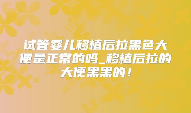 试管婴儿移植后拉黑色大便是正常的吗_移植后拉的大便黑黑的！