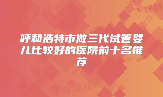 呼和浩特市做三代试管婴儿比较好的医院前十名推荐