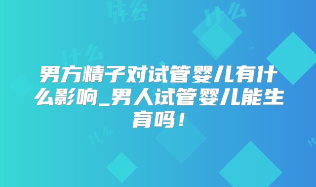 男方精子对试管婴儿有什么影响_男人试管婴儿能生育吗！