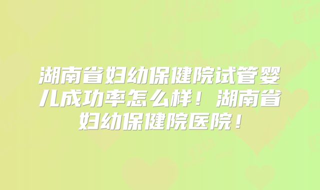 湖南省妇幼保健院试管婴儿成功率怎么样！湖南省妇幼保健院医院！