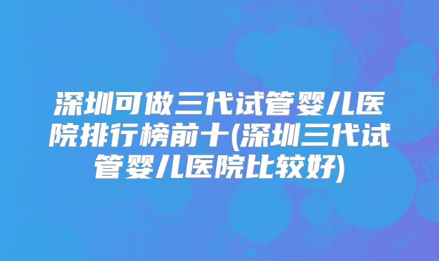 深圳可做三代试管婴儿医院排行榜前十(深圳三代试管婴儿医院比较好)