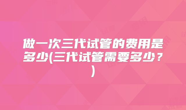 做一次三代试管的费用是多少(三代试管需要多少?)