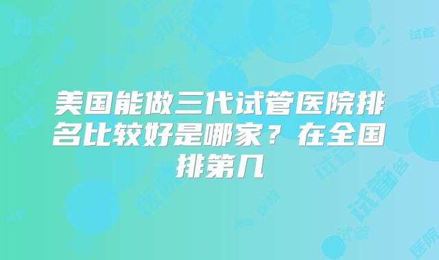 美国能做三代试管医院排名比较好是哪家?在全国排第几
