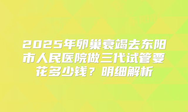 2025年卵巢衰竭去东阳市人民医院做三代试管要花多少钱?明细解析
