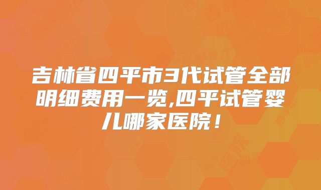 吉林省四平市3代试管全部明细费用一览,四平试管婴儿哪家医院！