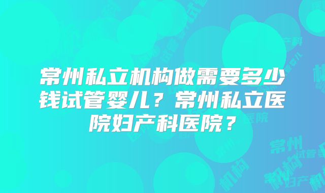 常州私立机构做需要多少钱试管婴儿？常州私立医院妇产科医院？