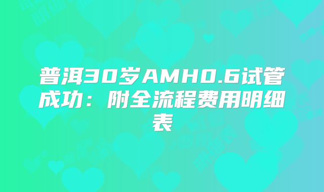 普洱30岁AMH0.6试管成功：附全流程费用明细表
