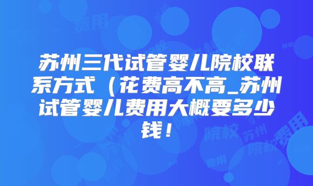 苏州三代试管婴儿院校联系方式（花费高不高_苏州试管婴儿费用大概要多少钱！
