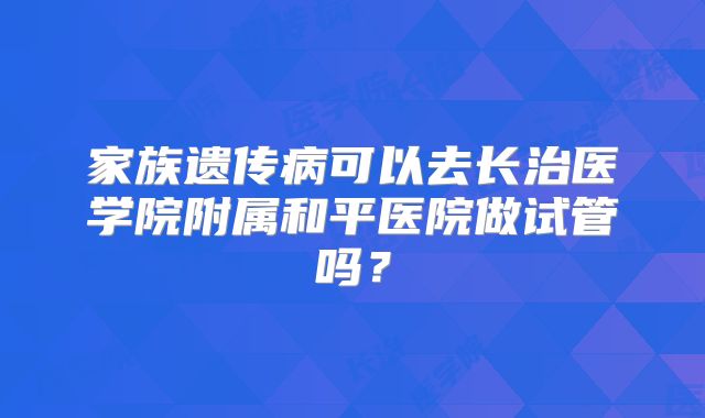 家族遗传病可以去长治医学院附属和平医院做试管吗？