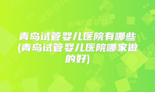 青岛试管婴儿医院有哪些(青岛试管婴儿医院哪家做的好)