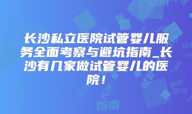 长沙私立医院试管婴儿服务全面考察与避坑指南_长沙有几家做试管婴儿的医院!