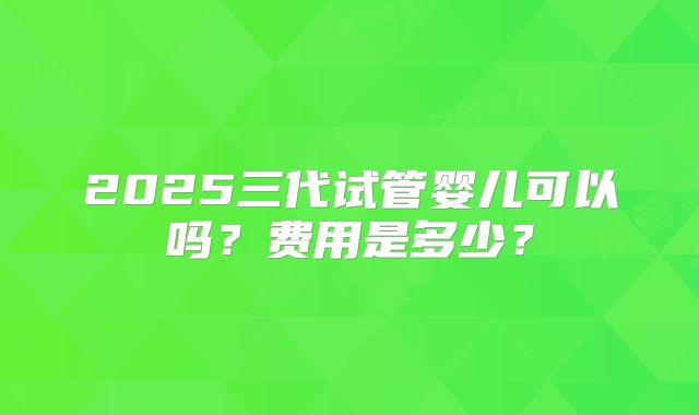 2025三代试管婴儿可以吗？费用是多少？