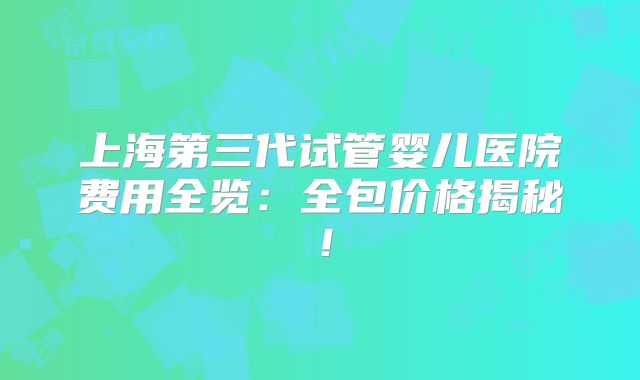 上海第三代试管婴儿医院费用全览：全包价格揭秘！