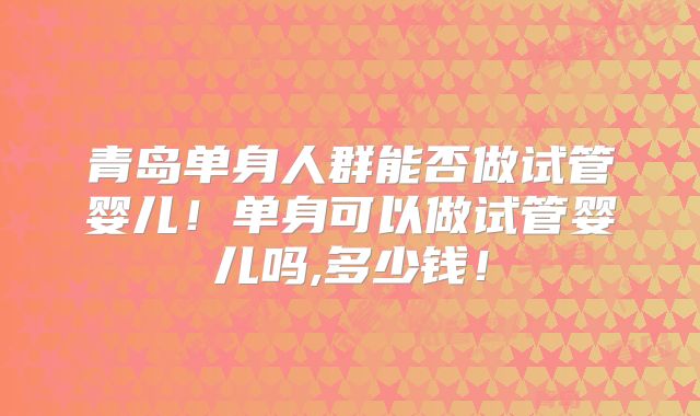 青岛单身人群能否做试管婴儿!单身可以做试管婴儿吗,多少钱!