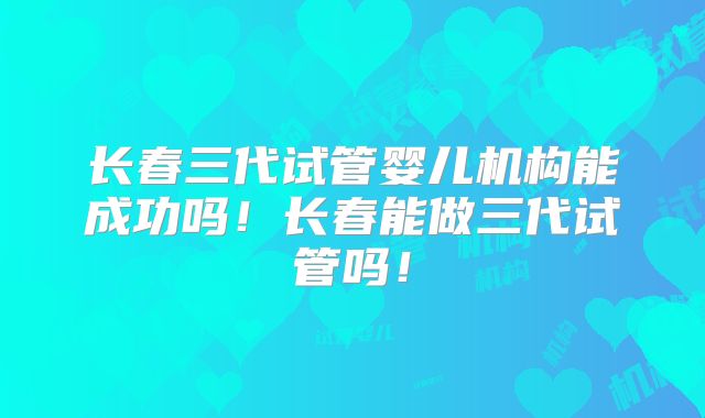 长春三代试管婴儿机构能成功吗！长春能做三代试管吗！