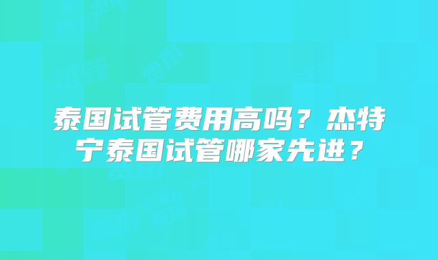 泰国试管费用高吗?杰特宁泰国试管哪家先进?