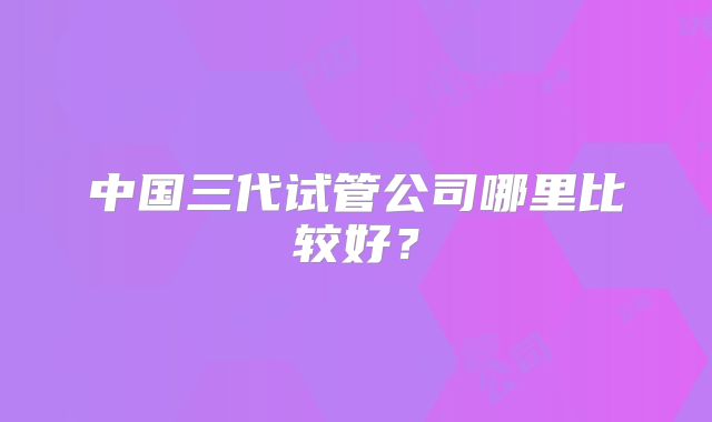中国三代试管公司哪里比较好？