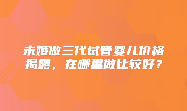 未婚做三代试管婴儿价格揭露，在哪里做比较好？