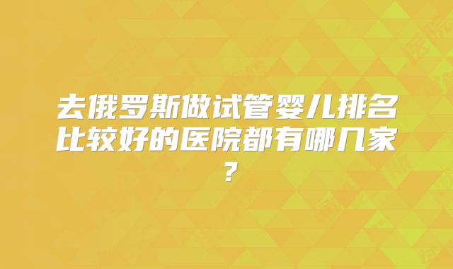 去俄罗斯做试管婴儿排名比较好的医院都有哪几家？