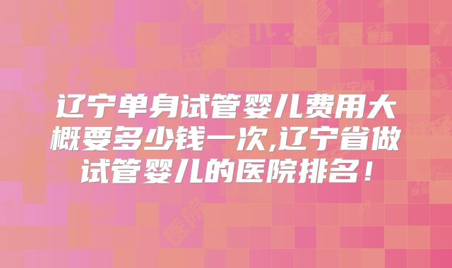 辽宁单身试管婴儿费用大概要多少钱一次,辽宁省做试管婴儿的医院排名！