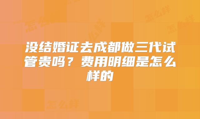 没结婚证去成都做三代试管贵吗？费用明细是怎么样的