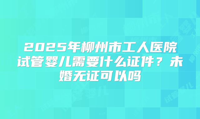 2025年柳州市工人医院试管婴儿需要什么证件？未婚无证可以吗