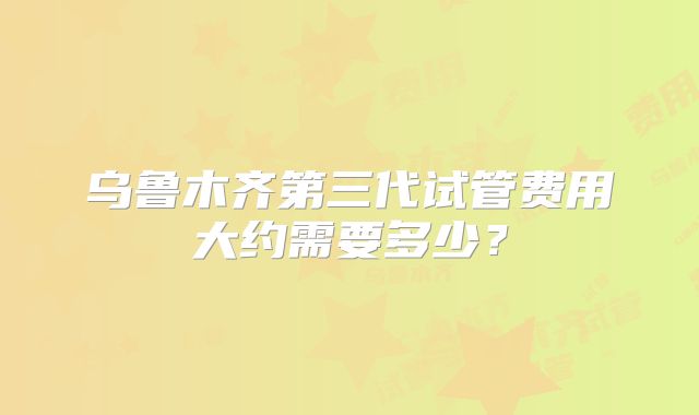 乌鲁木齐第三代试管费用大约需要多少？
