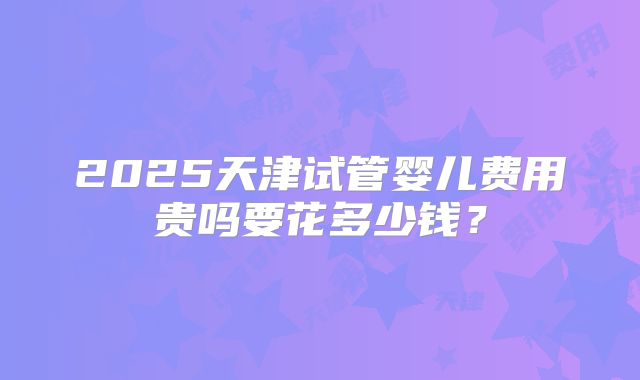 2025天津试管婴儿费用贵吗要花多少钱?