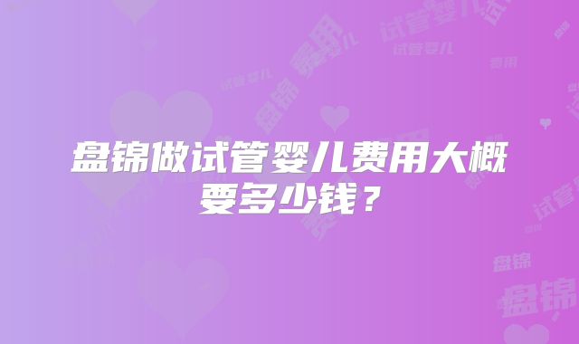 盘锦做试管婴儿费用大概要多少钱？