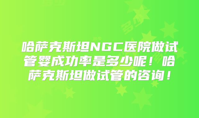 哈萨克斯坦NGC医院做试管婴成功率是多少呢！哈萨克斯坦做试管的咨询！