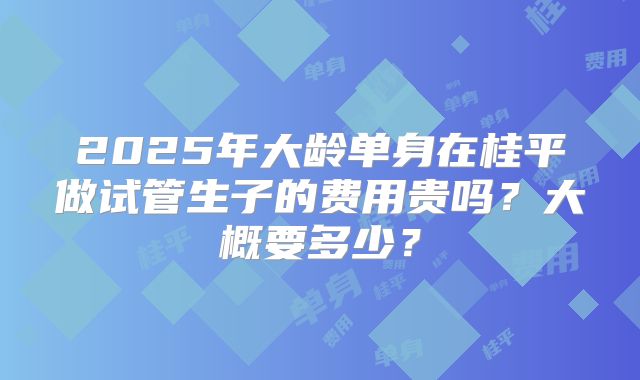 2025年大龄单身在桂平做试管生子的费用贵吗？大概要多少？