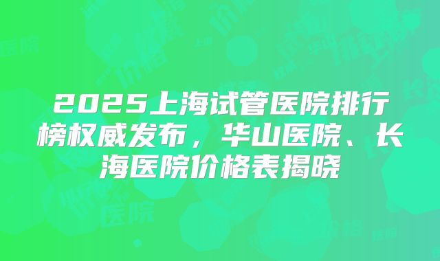 2025上海试管医院排行榜权威发布，华山医院、长海医院价格表揭晓