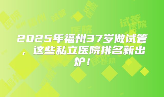 2025年福州37岁做试管,这些私立医院排名新出炉!