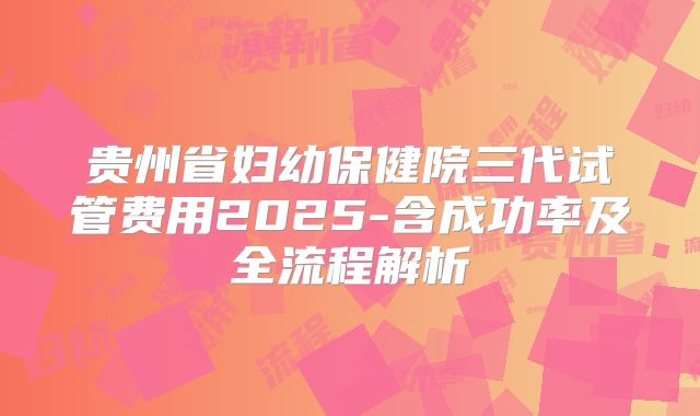 贵州省妇幼保健院三代试管费用2025-含成功率及全流程解析