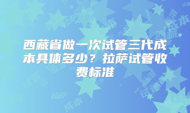 西藏省做一次试管三代成本具体多少？拉萨试管收费标准